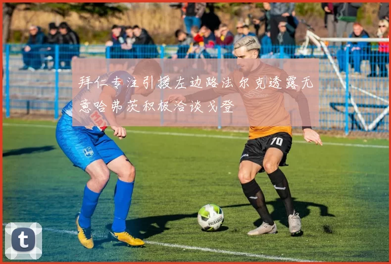 拜仁专注引援左边路法尔克透露无意哈弗茨积极洽谈戈登