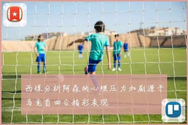 西媒分析阿森纳心理压力加剧源于马竞首回合精彩表现