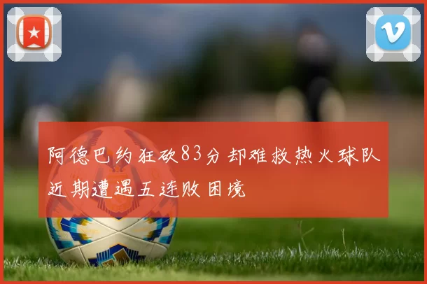 阿德巴约狂砍83分却难救热火球队近期遭遇五连败困境