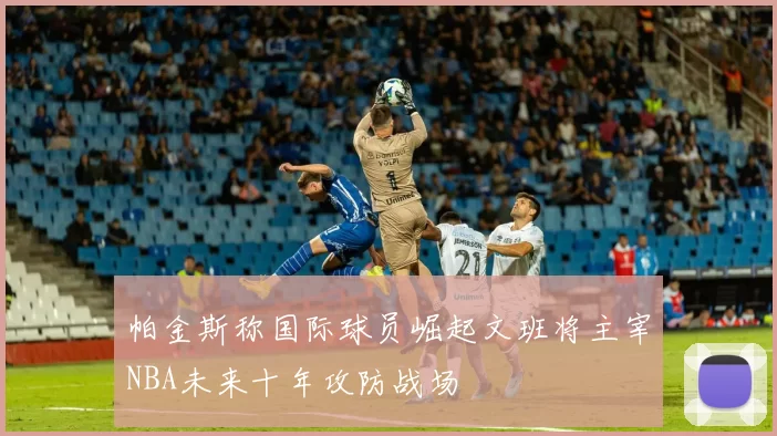 帕金斯称国际球员崛起文班将主宰NBA未来十年攻防战场