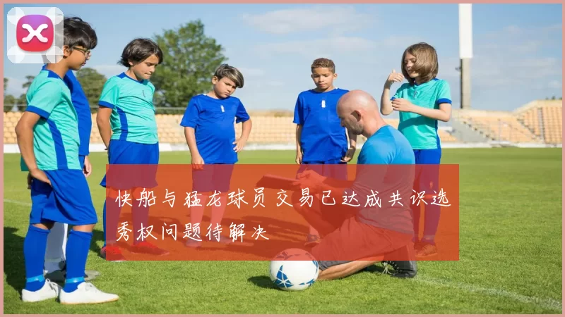 快船与猛龙球员交易已达成共识选秀权问题待解决