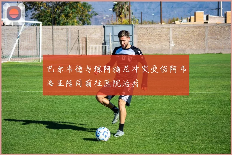 巴尔韦德与琼阿梅尼冲突受伤阿韦洛亚陪同前往医院治疗