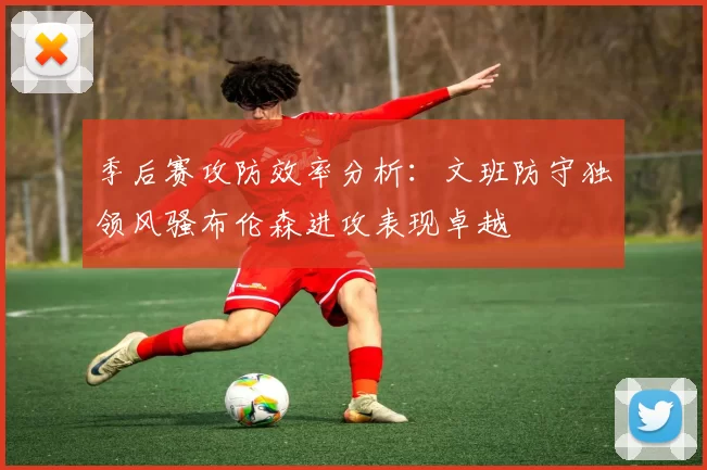 季后赛攻防效率分析：文班防守独领风骚布伦森进攻表现卓越