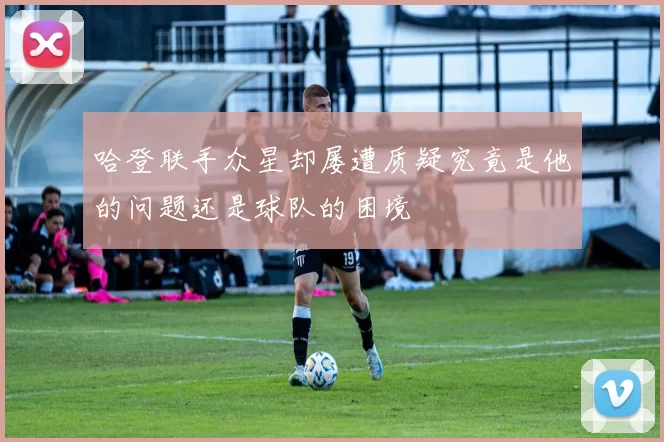 哈登联手众星却屡遭质疑究竟是他的问题还是球队的困境
