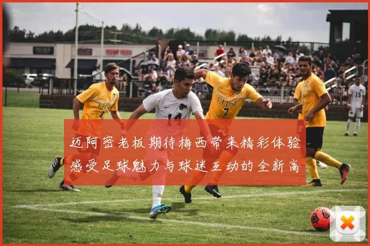 迈阿密老板期待梅西带来精彩体验感受足球魅力与球迷互动的全新高度