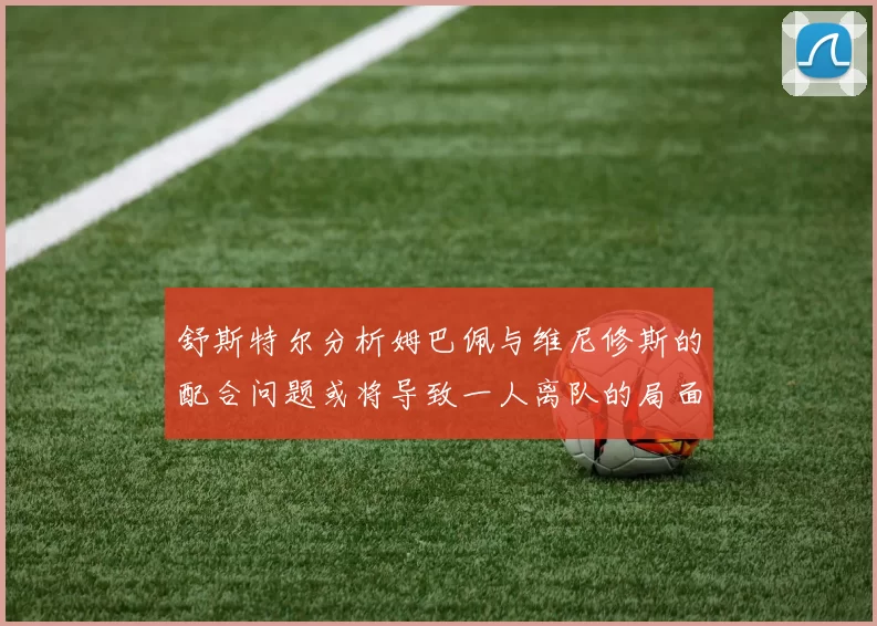 舒斯特尔分析姆巴佩与维尼修斯的配合问题或将导致一人离队的局面
