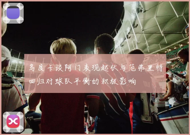 乌度卡谈阿门表现起伏与范弗里特回归对球队平衡的积极影响