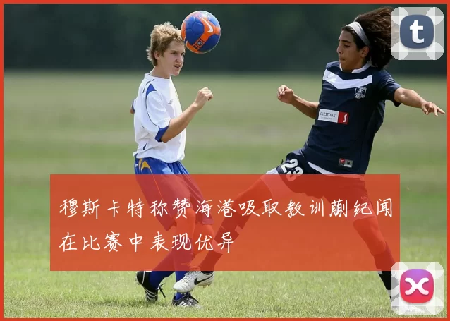 穆斯卡特称赞海港吸取教训蒯纪闻在比赛中表现优异