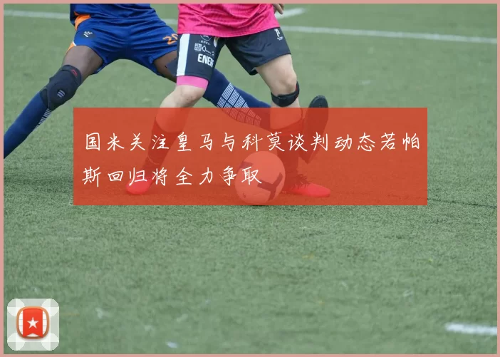 国米关注皇马与科莫谈判动态若帕斯回归将全力争取