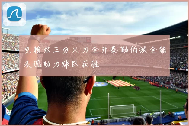 克赖尔三分火力全开泰勒伯顿全能表现助力球队获胜