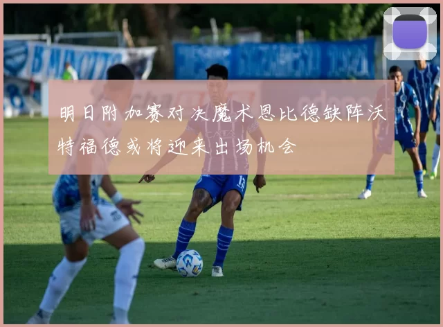 明日附加赛对决魔术恩比德缺阵沃特福德或将迎来出场机会