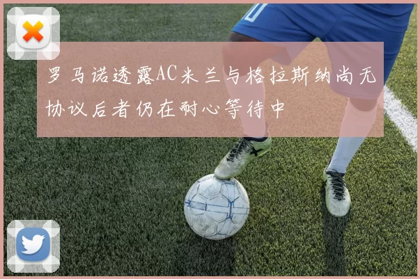罗马诺透露AC米兰与格拉斯纳尚无协议后者仍在耐心等待中