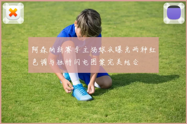 阿森纳新赛季主场球衣曝光两种红色调与独特闪电图案完美结合