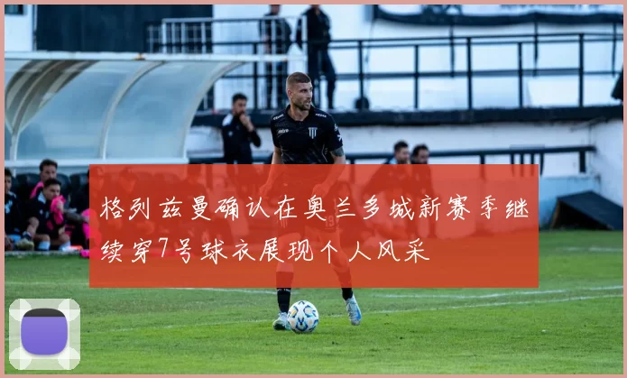 格列兹曼确认在奥兰多城新赛季继续穿7号球衣展现个人风采