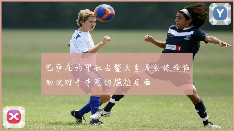 巴萨在西甲独占鳌头皇马或将面临助攻对手夺冠的尴尬局面