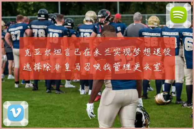 克亚尔坦言已在米兰实现梦想退役选择除非皇马召唤我管理更衣室