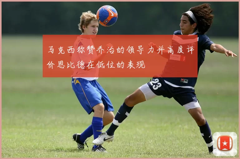 马克西称赞乔治的领导力并高度评价恩比德在低位的表现